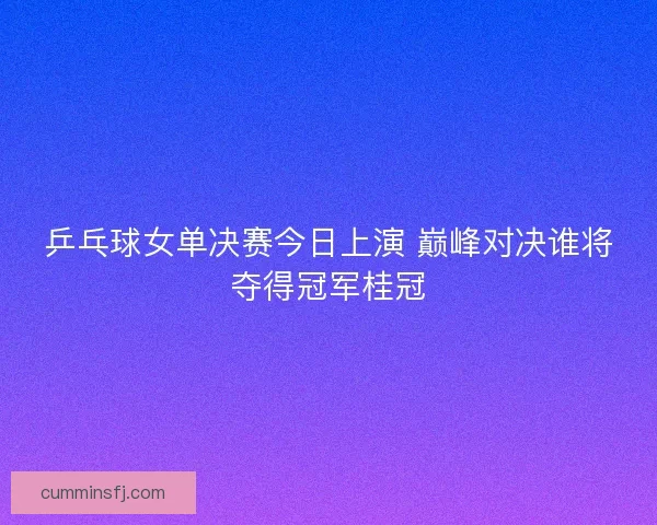 乒乓球女单决赛今日上演 巅峰对决谁将夺得冠军桂冠