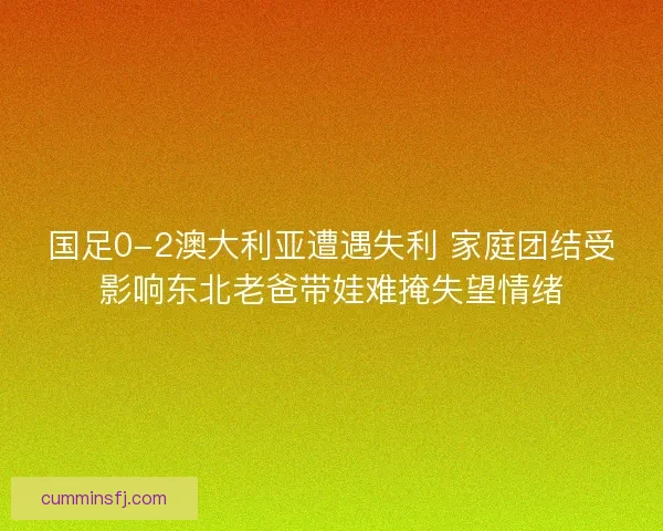 国足0-2澳大利亚遭遇失利 家庭团结受影响东北老爸带娃难掩失望情绪