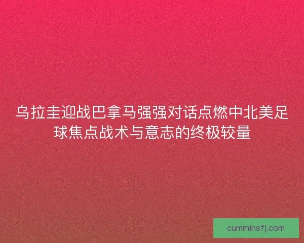 乌拉圭迎战巴拿马强强对话点燃中北美足球焦点战术与意志的终极较量