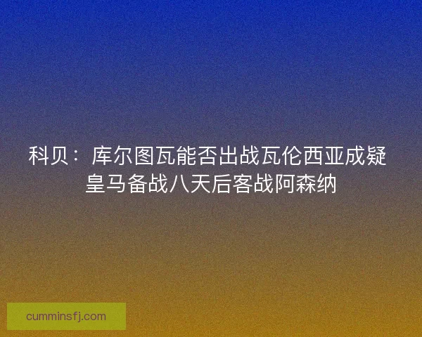 科贝：库尔图瓦能否出战瓦伦西亚成疑 皇马备战八天后客战阿森纳