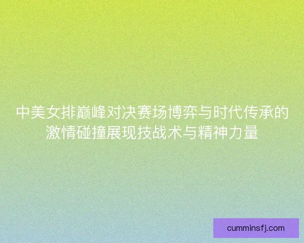 中美女排巅峰对决赛场博弈与时代传承的激情碰撞展现技战术与精神力量