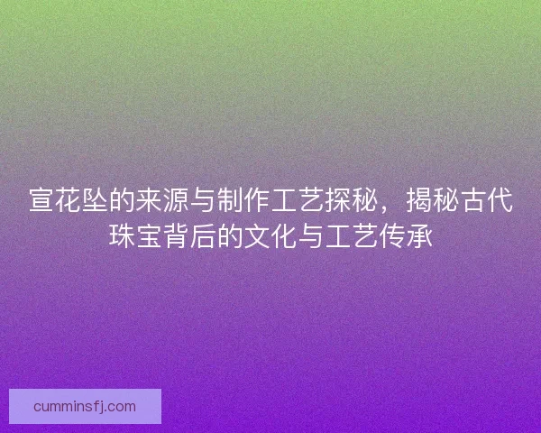 宣花坠的来源与制作工艺探秘，揭秘古代珠宝背后的文化与工艺传承