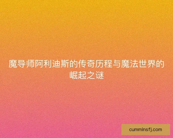 魔导师阿利迪斯的传奇历程与魔法世界的崛起之谜