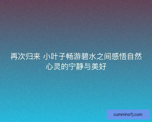 再次归来 小叶子畅游碧水之间感悟自然心灵的宁静与美好