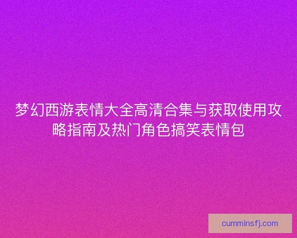 梦幻西游表情大全高清合集与获取使用攻略指南及热门角色搞笑表情包