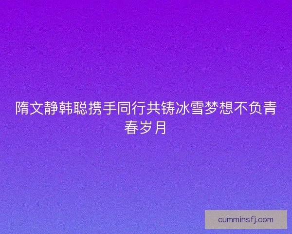 隋文静韩聪携手同行共铸冰雪梦想不负青春岁月