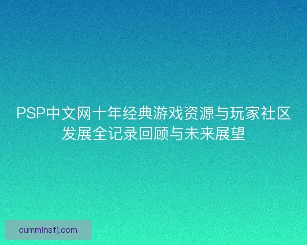 PSP中文网十年经典游戏资源与玩家社区发展全记录回顾与未来展望