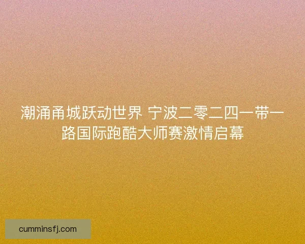 潮涌甬城跃动世界 宁波二零二四一带一路国际跑酷大师赛激情启幕