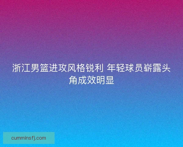 浙江男篮进攻风格锐利 年轻球员崭露头角成效明显