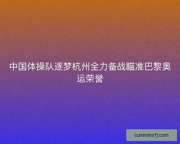 中国体操队逐梦杭州全力备战瞄准巴黎奥运荣誉