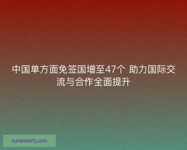 中国单方面免签国增至47个 助力国际交流与合作全面提升