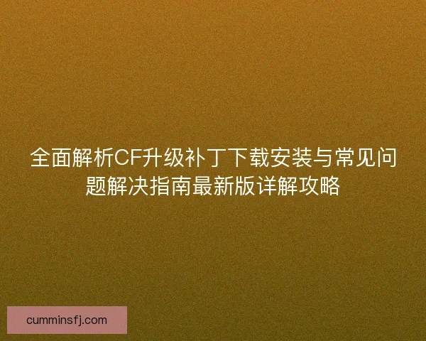 全面解析CF升级补丁下载安装与常见问题解决指南最新版详解攻略