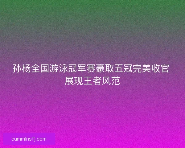 孙杨全国游泳冠军赛豪取五冠完美收官 展现王者风范