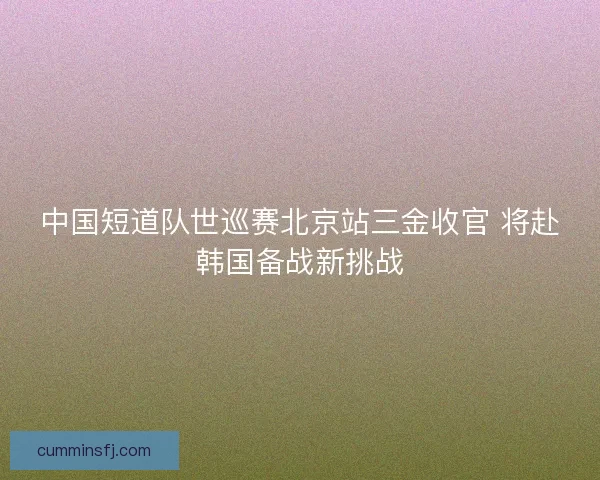 中国短道队世巡赛北京站三金收官 将赴韩国备战新挑战