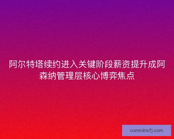 阿尔特塔续约进入关键阶段薪资提升成阿森纳管理层核心博弈焦点