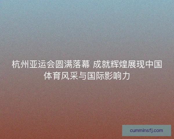 杭州亚运会圆满落幕 成就辉煌展现中国体育风采与国际影响力