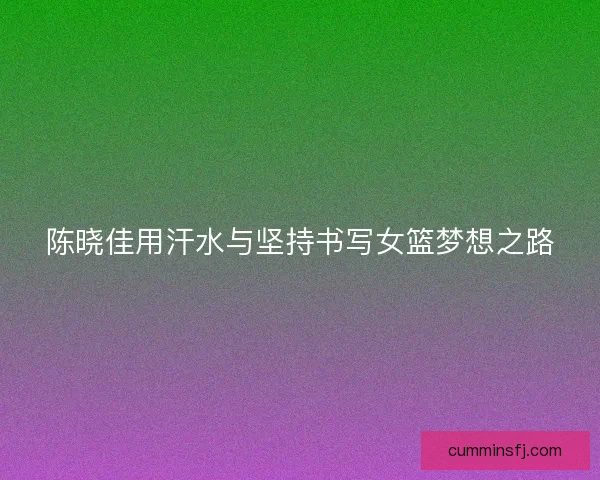 陈晓佳用汗水与坚持书写女篮梦想之路