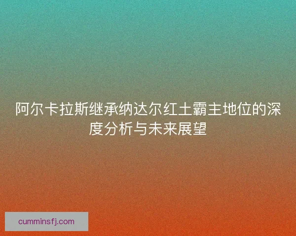 阿尔卡拉斯继承纳达尔红土霸主地位的深度分析与未来展望
