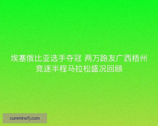 埃塞俄比亚选手夺冠 两万跑友广西梧州竞逐半程马拉松盛况回顾