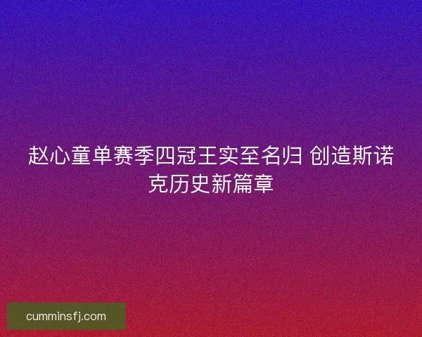 赵心童单赛季四冠王实至名归 创造斯诺克历史新篇章