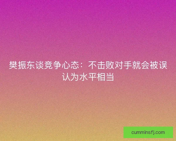 樊振东谈竞争心态：不击败对手就会被误认为水平相当