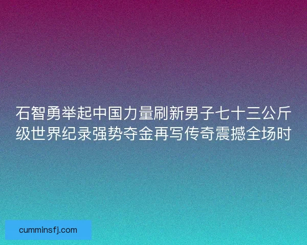 石智勇举起中国力量刷新男子七十三公斤级世界纪录强势夺金再写传奇震撼全场时
